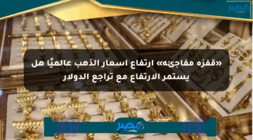 «قفزة مفاجئة» ارتفاع أسعار الذهب عالميًا هل يستمر الارتفاع مع تراجع الدولار